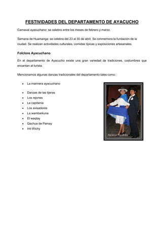 FESTIVIDADES DEL DEPARTAMENTO DE AYACUCHO
Carnaval ayacuchano: se celebra entre los meses de febrero y marzo.
Semana de Huamanga: se celebra del 23 al 30 de abril. Se conmemora la fundación de la
ciudad. Se realizan actividades culturales, comidas típicas y exposiciones artesanales.

Folclore Ayacuchano
En el departamento de Ayacucho existe una gran variedad de tradiciones, costumbres que
encantan al turista.
Mencionamos algunas danzas tradicionales del departamento tales como:
La marinera ayacuchano
Danzas de las tijeras
Los rejones
La capitanía
Los avisadores
La wambarkuna
El waqtay
Qachua de Pamay
Inti Wichy

 