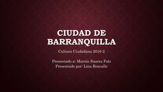 CIUDAD DE
BARRANQUILLA
Cultura Ciudadana 2016-2
Presentado a: Marnie Suarez Polo
Presentado por: Lina Roncallo
 