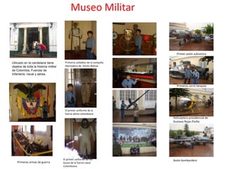 Museo Militar


                                                                           Primer avión subsónico

Ubicado en la candelaria tiene         Primeros soldados de la campaña
objetos de toda la historia militar    libertadora de Simón Bolívar
de Colombia, Fuerzas de
infanteria, naval y aérea.


                                                                           Primeros carro tanques




                                       El primer uniforme de la
                                       fuerza aérea colombiana
                                                                         Helicóptero presidencial de
                                                                         Gustavo Rojas Pinilla




                                      El primer uniforme de los          Avión bombardero
    Primeras armas de guerra          buzos de la fuerza naval
                                      Colombiana
 