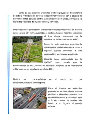 Dentro de este desarrollo urbanístico existe un proyecto de transferencia
de toda la red urbana de trenes a la región metropolitana, con el objetivo de
desviar el tráfico del área central y proximidades de Curitiba, en vistas a la
seguridad y agilidad del flujo de trenes y vehículos.
Otra característica para resaltar son las mediciones recientes hechas en Curitiba
donde apunta a 51 metros cuadrado por habitante, llegando hacer tres veces más
el área mínima recomendada por la
Organización de Naciones unidas (ONU).
Dentro de este crecimiento urbanístico la
ciudad cuenta con la integración de plazas y
espacios públicos asociados a vías
públicas bien provistas de vegetación.
Llegando hacer recomendada por la
UNESCO como modelo para la
Reconstrucción de las Ciudades de Afganistán, después de la intervención
militar ocurrida en aquel país, en el año 2001.
Curitiba es características en el mundo por su
atractivo multicultural y cosmopolita.
Para el tránsito de Vehículos
particulares se desarrollo el sistema
de binarios (dos calles paralelas pero
de sentidos únicos y contrarios), que
a fin de cuentas, es mucho más
barato y no degrada el paisaje
urbano.
 