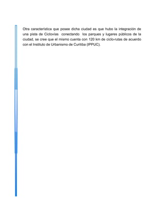 Otra característica que posee dicha ciudad es que hubo la integración de
una pista de Ciclovías conectando los parques y lugares públicos de la
ciudad, se cree que el mismo cuenta con 120 km de ciclo-rutas de acuerdo
con el Instituto de Urbanismo de Curitiba (IPPUC).
 