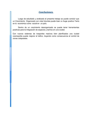Conclusiones.
Luego de estudiado y analizado el presente trabajo se puede concluir que
un Crecimiento Organizado con vista futurista puede traer un Auge positivo Tanto
en lo económico como social en un país.
Dentro de un crecimiento desorganizado se puede tener herramientas
positivas para la integración de espacios y barrios en una ciudad.
Con nuevos sistemas de trasportes masivos bien planificados una ciudad
cosmopolita puede mejorar el tráfico, trayendo como consecuencia el control de
zonas colapsadas.
 
