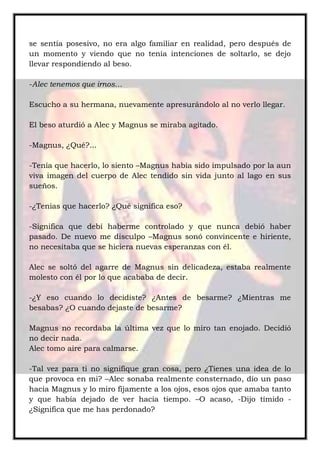 se sentía posesivo, no era algo familiar en realidad, pero después de
un momento y viendo que no tenía intenciones de soltarlo, se dejo
llevar respondiendo al beso.
-Alec tenemos que irnos…
Escucho a su hermana, nuevamente apresurándolo al no verlo llegar.
El beso aturdió a Alec y Magnus se miraba agitado.
-Magnus, ¿Qué?...
-Tenía que hacerlo, lo siento –Magnus había sido impulsado por la aun
viva imagen del cuerpo de Alec tendido sin vida junto al lago en sus
sueños.
-¿Tenias que hacerlo? ¿Qué significa eso?
-Significa que debí haberme controlado y que nunca debió haber
pasado. De nuevo me disculpo –Magnus sonó convincente e hiriente,
no necesitaba que se hiciera nuevas esperanzas con él.
Alec se soltó del agarre de Magnus sin delicadeza, estaba realmente
molesto con él por lo que acababa de decir.
-¿Y eso cuando lo decidiste? ¿Antes de besarme? ¿Mientras me
besabas? ¿O cuando dejaste de besarme?
Magnus no recordaba la última vez que lo miro tan enojado. Decidió
no decir nada.
Alec tomo aire para calmarse.
-Tal vez para ti no signifique gran cosa, pero ¿Tienes una idea de lo
que provoca en mi? –Alec sonaba realmente consternado, dio un paso
hacia Magnus y lo miro fijamente a los ojos, esos ojos que amaba tanto
y que había dejado de ver hacia tiempo. –O acaso, -Dijo tímido -
¿Significa que me has perdonado?
 