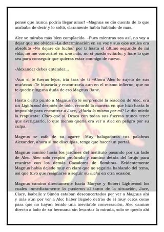pensé que nunca podría llegar amar! –Magnus se dio cuenta de lo que
acababa de decir y lo soltó, claramente había hablado de mas.
Alec se miraba más bien complacido. –Pues mientras sea así, no voy a
dejar que me olvides –La determinación en su voz y sus ojos azules era
absoluta –No dejare de luchar por ti hasta el último segundo de mi
vida, no me convertiré en uno más, no si puedo evitarlo, y hare lo que
sea para conseguir que quieras estar conmigo de nuevo.
-Alexander debes entender…
-Aun si te fueras lejos, iría tras de ti –Ahora Alec lo sujeto de sus
muñecas -Te buscaría y encontraría aun en el mismo infierno, que no
te quede ninguna duda de eso Magnus Bane.
Hasta cierto punto a Magnus no le sorprendió la reacción de Alec, era
un Lightwood después de todo, recordó la manera en que hizo hasta lo
imposible para encontrar a Jace, ¿Haría lo mismo por mi? Le dio miedo
la respuesta: Claro que sí. Deseo con todas sus fuerzas nunca tener
que averiguarlo, lo que menos quería era ver a Alec en peligro por su
culpa.
Magnus se zafo de su agarre –Muy halagadoras tus palabras
Alexander, ahora si me disculpas, tengo que hacer un portal.
Magnus camino hacia los jardines del instituto pasando por un lado
de Alec. Alec solo respiro profundo y camino detrás del brujo para
reunirse con los demás Cazadores de Sombras. Evidentemente
Magnus había dejado muy en claro que no seguiría hablando del tema,
así que tuvo que resignarse a seguir su lucha en otra ocasión.
Magnus camino directamente hacia Maryse y Robert Lightwood los
cuales inmediatamente lo pusieron al tanto de la situación, Jace,
Clary, Isabelle y Simón estaban desconcertados por ver a Magnus ahí
y más aún por ver a Alec haber llegado detrás de él muy cerca como
para que no hayan tenido una inevitable conversación, Alec camino
directo a lado de su hermana sin levantar la mirada, solo se quedo ahí
 