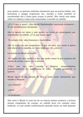 muy quieto, su postura indicaba claramente que no quería hablar, sus
hermanos y amigos respetaron eso. Jocelyn y Luke también se
encontraban ahí y listos para cruzar el portal. Alec sintió una mano
sobre su cabeza y como esta comenzaba a sacudir su cabello.
-¿Y a ti que te paso? –Dijo Micah Starkweather sonriendo levemente –
Te ves terriblemente devastado.
Alec lo ignoro un tanto y solo aparto su mano sin preocuparse por
reacomodar su cabello -¿Y tú qué haces aquí?
-Te extrañe Alec –dijo fríamente y burlándose.
Alec lo miro con ojos suspicaces –Y que mi arco, que tanto te gusto
este ahora en tu espalda, no tiene nada que ver, ¿cierto?
La sonrisa de Micah se amplio.
-Tu madre fue muy amable y dijo que podía tomar lo que quisiera del
cuarto de armas, espero no te moleste.
-Claro que no –Alec miraba a Magnus comportándose
profesionalmente, su indiferencia le dolía. –Puedes quedártelo si
quieres.
Micah siguió la fija mirada de Alec y pudo notar claramente que
miraba a Magnus.
-¿Lo conoces?
-¿Qué?
-Al hechicero.
Alec miro a Micah el cual era de su exacta misma estatura e incluso
misma complexión de cuerpo, su cabello lacio era castaño claro
brillante, el cual estaba estéticamente peinado hacia un lado dejando
 