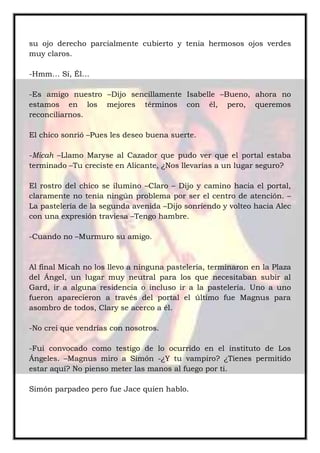su ojo derecho parcialmente cubierto y tenia hermosos ojos verdes
muy claros.
-Hmm… Sí, Él…
-Es amigo nuestro –Dijo sencillamente Isabelle –Bueno, ahora no
estamos en los mejores términos con él, pero, queremos
reconciliarnos.
El chico sonrió –Pues les deseo buena suerte.
-Micah –Llamo Maryse al Cazador que pudo ver que el portal estaba
terminado –Tu creciste en Alicante, ¿Nos llevarías a un lugar seguro?
El rostro del chico se ilumino –Claro – Dijo y camino hacia el portal,
claramente no tenía ningún problema por ser el centro de atención. –
La pastelería de la segunda avenida –Dijo sonriendo y volteo hacia Alec
con una expresión traviesa –Tengo hambre.
-Cuando no –Murmuro su amigo.
Al final Micah no los llevo a ninguna pastelería, terminaron en la Plaza
del Ángel, un lugar muy neutral para los que necesitaban subir al
Gard, ir a alguna residencia o incluso ir a la pastelería. Uno a uno
fueron aparecieron a través del portal el último fue Magnus para
asombro de todos, Clary se acerco a él.
-No creí que vendrías con nosotros.
-Fui convocado como testigo de lo ocurrido en el instituto de Los
Ángeles. –Magnus miro a Simón -¿Y tu vampiro? ¿Tienes permitido
estar aquí? No pienso meter las manos al fuego por ti.
Simón parpadeo pero fue Jace quien hablo.
 