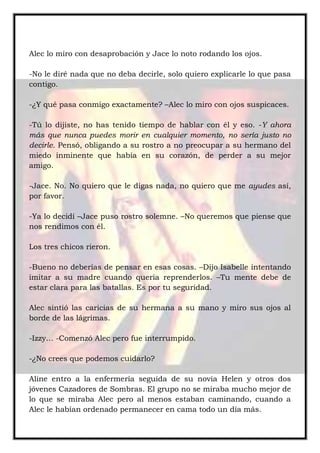 Alec lo miro con desaprobación y Jace lo noto rodando los ojos.
-No le diré nada que no deba decirle, solo quiero explicarle lo que pasa
contigo.
-¿Y qué pasa conmigo exactamente? –Alec lo miro con ojos suspicaces.
-Tú lo dijiste, no has tenido tiempo de hablar con él y eso. -Y ahora
más que nunca puedes morir en cualquier momento, no sería justo no
decirle. Pensó, obligando a su rostro a no preocupar a su hermano del
miedo inminente que había en su corazón, de perder a su mejor
amigo.
-Jace. No. No quiero que le digas nada, no quiero que me ayudes así,
por favor.
-Ya lo decidí –Jace puso rostro solemne. –No queremos que piense que
nos rendimos con él.
Los tres chicos rieron.
-Bueno no deberías de pensar en esas cosas. –Dijo Isabelle intentando
imitar a su madre cuando quería reprenderlos. –Tu mente debe de
estar clara para las batallas. Es por tu seguridad.
Alec sintió las caricias de su hermana a su mano y miro sus ojos al
borde de las lágrimas.
-Izzy… -Comenzó Alec pero fue interrumpido.
-¿No crees que podemos cuidarlo?
Aline entro a la enfermería seguida de su novia Helen y otros dos
jóvenes Cazadores de Sombras. El grupo no se miraba mucho mejor de
lo que se miraba Alec pero al menos estaban caminando, cuando a
Alec le habían ordenado permanecer en cama todo un día más.
 