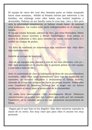 El equipo de cinco del cual Alec formaba parte se había integrado
hacia unas semanas, debido al forzado intento por sobrevivir a las
batallas, sin embargo entre ellos había una lealtad implícita y
desmedida. Podrían no ser familia como lo eran Izzy, Jace y Alec pero
ante la adversidad simplemente se habían creado lazos de amistad
muy poderosos, los cuales eran parte indispensables en el campo de
batalla.
El equipo estaba formado, además de Alec, por Aline Penhallow, Helen
Blackthorn, Oscar Lovelace y Micah Starkweather. Este último se
acerco lo suficiente a Alec para extender su mano cerrada hacia él y
recibir un choque de puños.
-Tu falta de confianza en nosotros es algo insultante Izzy –Dijo Aline
algo malhumorada.
Isabelle se encogió de hombros.
-Son de los equipos más jóvenes y uno de los más eficientes, creo yo –
Dijo Jace pensando en lo mucho que le gustaría pelear en este equipo
y aun más a lado de Alec.
Ante el comentario de Jace la habitación se lleno de una pesadumbres
inevitable, todos eran unos adolescentes pero eso no implicaba ser
normales, se miraron obligados a deslumbrar el futuro incierto,
mirando de frente con resignación hacia su propia muerte. Todos ellos
eran Cazadores de Sombras tocados por el ángel con un futuro
predispuesto al nacer para la protección de la humanidad.
-De nada sirve lamentarnos –Dijo sencillamente Micah –Debemos
concentrarnos en acabar con ese lunático que anda por ahí matando
Cazadores, no se ustedes, pero a mí, me encantaría encontrármelo de
frente.
-Pagara por lo que hizo en los Ángeles –Dijo Aline mientras sujetaba la
mano de su novia. Era muy claro que para ellas el asunto era muy
personal.
 