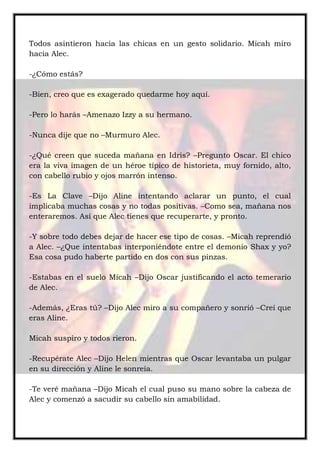 Todos asintieron hacia las chicas en un gesto solidario. Micah miro
hacia Alec.
-¿Cómo estás?
-Bien, creo que es exagerado quedarme hoy aquí.
-Pero lo harás –Amenazo Izzy a su hermano.
-Nunca dije que no –Murmuro Alec.
-¿Qué creen que suceda mañana en Idris? –Pregunto Oscar. El chico
era la viva imagen de un héroe típico de historieta, muy fornido, alto,
con cabello rubio y ojos marrón intenso.
-Es La Clave –Dijo Aline intentando aclarar un punto, el cual
implicaba muchas cosas y no todas positivas. –Como sea, mañana nos
enteraremos. Así que Alec tienes que recuperarte, y pronto.
-Y sobre todo debes dejar de hacer ese tipo de cosas. –Micah reprendió
a Alec. –¿Que intentabas interponiéndote entre el demonio Shax y yo?
Esa cosa pudo haberte partido en dos con sus pinzas.
-Estabas en el suelo Micah –Dijo Oscar justificando el acto temerario
de Alec.
-Además, ¿Eras tú? –Dijo Alec miro a su compañero y sonrió –Creí que
eras Aline.
Micah suspiro y todos rieron.
-Recupérate Alec –Dijo Helen mientras que Oscar levantaba un pulgar
en su dirección y Aline le sonreía.
-Te veré mañana –Dijo Micah el cual puso su mano sobre la cabeza de
Alec y comenzó a sacudir su cabello sin amabilidad.
 