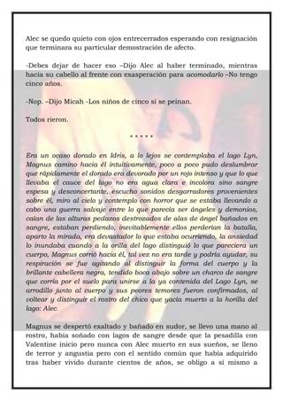 Alec se quedo quieto con ojos entrecerrados esperando con resignación
que terminara su particular demostración de afecto.
-Debes dejar de hacer eso –Dijo Alec al haber terminado, mientras
hacia su cabello al frente con exasperación para acomodarlo –No tengo
cinco años.
-Nop. –Dijo Micah -Los niños de cinco sí se peinan.
Todos rieron.
* * * * *
Era un ocaso dorado en Idris, a lo lejos se contemplaba el lago Lyn,
Magnus camino hacia él intuitivamente, poco a poco pudo deslumbrar
que rápidamente el dorado era devorado por un rojo intenso y que lo que
llevaba el cauce del lago no era agua clara e incolora sino sangre
espesa y desconcertante, escucho sonidos desgarradores provenientes
sobre él, miro al cielo y contemplo con horror que se estaba llevando a
cabo una guerra salvaje entre lo que parecía ser ángeles y demonios,
caían de las alturas pedazos destrozados de alas de ángel bañados en
sangre, estaban perdiendo, inevitablemente ellos perderían la batalla,
aparto la mirada, era devastador lo que estaba ocurriendo, la ansiedad
lo inundaba cuando a la orilla del lago distinguió lo que pareciera un
cuerpo, Magnus corrió hacia él, tal vez no era tarde y podría ayudar, su
respiración se fue agitando al distinguir la forma del cuerpo y la
brillante cabellera negra, tendido boca abajo sobre un charco de sangre
que corría por el suelo para unirse a la ya contenida del Lago Lyn, se
arrodillo junto al cuerpo y sus peores temores fueron confirmados, al
voltear y distinguir el rostro del chico que yacía muerto a la horilla del
lago: Alec.
Magnus se despertó exaltado y bañado en sudor, se llevo una mano al
rostro, había soñado con lagos de sangre desde que la pesadilla con
Valentine inicio pero nunca con Alec muerto en sus sueños, se lleno
de terror y angustia pero con el sentido común que había adquirido
tras haber vivido durante cientos de años, se obligo a sí mismo a
 