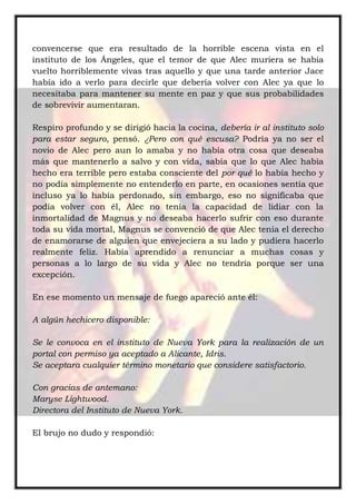 convencerse que era resultado de la horrible escena vista en el
instituto de los Ángeles, que el temor de que Alec muriera se había
vuelto horriblemente vivas tras aquello y que una tarde anterior Jace
había ido a verlo para decirle que debería volver con Alec ya que lo
necesitaba para mantener su mente en paz y que sus probabilidades
de sobrevivir aumentaran.
Respiro profundo y se dirigió hacia la cocina, debería ir al instituto solo
para estar seguro, pensó. ¿Pero con qué escusa? Podría ya no ser el
novio de Alec pero aun lo amaba y no había otra cosa que deseaba
más que mantenerlo a salvo y con vida, sabía que lo que Alec había
hecho era terrible pero estaba consciente del por qué lo había hecho y
no podía simplemente no entenderlo en parte, en ocasiones sentía que
incluso ya lo había perdonado, sin embargo, eso no significaba que
podía volver con él, Alec no tenía la capacidad de lidiar con la
inmortalidad de Magnus y no deseaba hacerlo sufrir con eso durante
toda su vida mortal, Magnus se convenció de que Alec tenía el derecho
de enamorarse de alguien que envejeciera a su lado y pudiera hacerlo
realmente feliz. Había aprendido a renunciar a muchas cosas y
personas a lo largo de su vida y Alec no tendría porque ser una
excepción.
En ese momento un mensaje de fuego apareció ante él:
A algún hechicero disponible:
Se le convoca en el instituto de Nueva York para la realización de un
portal con permiso ya aceptado a Alicante, Idris.
Se aceptara cualquier término monetario que considere satisfactorio.
Con gracias de antemano:
Maryse Lightwood.
Directora del Instituto de Nueva York.
El brujo no dudo y respondió:
 