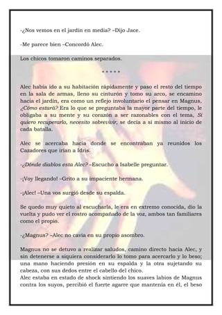 -¿Nos vemos en el jardín en media? –Dijo Jace.
-Me parece bien –Concordó Alec.
Los chicos tomaron caminos separados.
* * * * *
Alec había ido a su habitación rápidamente y paso el resto del tiempo
en la sala de armas, lleno su cinturón y tomo su arco, se encamino
hacia el jardín, era como un reflejo involuntario el pensar en Magnus,
¿Cómo estará? Era lo que se preguntaba la mayor parte del tiempo, le
obligaba a su mente y su corazón a ser razonables con el tema, Si
quiero recuperarlo, necesito sobrevivir, se decía a sí mismo al inicio de
cada batalla.
Alec se acercaba hacia donde se encontraban ya reunidos los
Cazadores que irían a Idris.
-¿Dónde diablos esta Alec? –Escucho a Isabelle preguntar.
-¡Voy llegando! –Grito a su impaciente hermana.
-¡Alec! –Una vos surgió desde su espalda.
Se quedo muy quieto al escucharla, le era en extremo conocida, dio la
vuelta y pudo ver el rostro acompañado de la voz, ambos tan familiares
como el propio.
-¿Magnus? –Alec no cavia en su propio asombro.
Magnus no se detuvo a realizar saludos, camino directo hacia Alec, y
sin detenerse a siquiera considerarlo lo tomo para acercarlo y lo beso;
una mano haciendo presión en su espalda y la otra sujetando su
cabeza, con sus dedos entre el cabello del chico.
Alec estaba en estado de shock sintiendo los suaves labios de Magnus
contra los suyos, percibió el fuerte agarre que mantenía en él, el beso
 