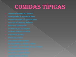  Las carnes coloradas de Cotacachi
 Las empanadas de morocho de Ibarra
 Los choclos asados con queso de Ibarra
 Los cuyes de Chaltura y Natabuela
 Helados de paila de Ibarra
 La chicha de jora en Cotacachi
 La chicha del Yamor en Otavalo
 La fritada de Atuntaqui
 El hornado de Ibarra
 Los cueritos asados de Ibarra
 El arrope de Mora y de Uvilla, en Ibarra
 Las nogadas y las empanadas de yuca, en Ibarra
 Los panes de leche de Ibarra
 Arroz relleno español de Ibarra
 Cazuela castellana de Ibarra
 