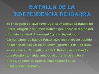 El 17 de julio de 1823 tuvo lugar la encarnizada Batalla de
Ibarra, dirigida por Simón Bolívar, que liberó la región del
dominio español. El coronel Agustín Agualongo,
Comandante realista de Pasto, aprovechando un posible
descanso de Bolívar en El Garzal, provincia de Los Ríos,
se sublevó el 12 de julio de 1823. Bolívar, escuchando
que Agualongo había vencido al coronel Juan José
Flores, se pone en marcha para acabar con la
insurrección de Pasto.
 