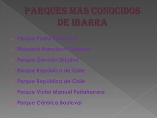  Parque Pedro Moncayo
 Plazoleta Francisco Calderón
 Parque Germán Grijalva
 Parque República de Chile
 Parque República de Chile
 Parque Víctor Manuel Peñaherrera
 Parque Céntrica Boulevar
 