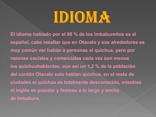 El idioma hablado por el 90 % de los imbabureños es el
español, cabe resaltar que en Otavalo y sus alrededores es
muy común ver hablar a personas el quichua, pero por
razones sociales y comerciales cada vez son menos
los quichuohablantes, aun así un 1,2 % de la población
del cantón Otavalo solo hablan quichua, en el resto de
ciudades el quichua es totalmente desconocido, mientras
el inglés es popular y famoso a lo largo y ancho
de Imbabura.
 