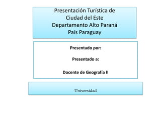 Presentado por:
Presentado a:
Docente de Geografía II
Presentación Turística de
Ciudad del Este
Departamento Alto Paraná
País Paraguay
Universidad
 
