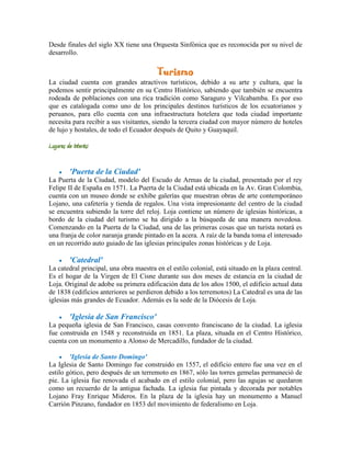 Desde finales del siglo XX tiene una Orquesta Sinfónica que es reconocida por su nivel de
desarrollo.

                                         Turismo
La ciudad cuenta con grandes atractivos turísticos, debido a su arte y cultura, que la
podemos sentir principalmente en su Centro Histórico, sabiendo que también se encuentra
rodeada de poblaciones con una rica tradición como Saraguro y Vilcabamba. Es por eso
que es catalogada como uno de los principales destinos turísticos de los ecuatorianos y
peruanos, para ello cuenta con una infraestructura hotelera que toda ciudad importante
necesita para recibir a sus visitantes, siendo la tercera ciudad con mayor número de hoteles
de lujo y hostales, de todo el Ecuador después de Quito y Guayaquil.

Lugares de Interés:

         'Puerta de la Ciudad'
La Puerta de la Ciudad, modelo del Escudo de Armas de la ciudad, presentado por el rey
Felipe II de España en 1571. La Puerta de la Ciudad está ubicada en la Av. Gran Colombia,
cuenta con un museo donde se exhibe galerías que muestran obras de arte contemporáneo
Lojano, una cafetería y tienda de regalos. Una vista impresionante del centro de la ciudad
se encuentra subiendo la torre del reloj. Loja contiene un número de iglesias históricas, a
bordo de la ciudad del turismo se ha dirigido a la búsqueda de una manera novedosa.
Comenzando en la Puerta de la Ciudad, una de las primeras cosas que un turista notará es
una franja de color naranja grande pintado en la acera. A raíz de la banda toma el interesado
en un recorrido auto guiado de las iglesias principales zonas históricas y de Loja.

         'Catedral'
La catedral principal, una obra maestra en el estilo colonial, está situado en la plaza central.
Es el hogar de la Virgen de El Cisne durante sus dos meses de estancia en la ciudad de
Loja. Original de adobe su primera edificación data de los años 1500, el edificio actual data
de 1838 (edificios anteriores se perdieron debido a los terremotos) La Catedral es una de las
iglesias más grandes de Ecuador. Además es la sede de la Diócesis de Loja.

         'Iglesia de San Francisco'
La pequeña iglesia de San Francisco, casas convento franciscano de la ciudad. La iglesia
fue construida en 1548 y reconstruida en 1851. La plaza, situada en el Centro Histórico,
cuenta con un monumento a Alonso de Mercadillo, fundador de la ciudad.

        'Iglesia de Santo Domingo'
La Iglesia de Santo Domingo fue construido en 1557, el edificio entero fue una vez en el
estilo gótico, pero después de un terremoto en 1867, sólo las torres gemelas permaneció de
pie. La iglesia fue renovada el acabado en el estilo colonial, pero las agujas se quedaron
como un recuerdo de la antigua fachada. La iglesia fue pintada y decorada por notables
Lojano Fray Enrique Mideros. En la plaza de la iglesia hay un monumento a Manuel
Carrión Pinzano, fundador en 1853 del movimiento de federalismo en Loja.
 
