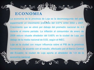 ECONOMIA
La economía de la provincia de Loja es la decimosegunda del país,
experimentó un crecimiento promedio del 3.67% entre 2002 y 2007.
Crecimiento que se ubicó por debajo del promedio nacional de 4.3
durante el mismo periodo. La inflación al consumidor de enero de
2009 estuvo situada alrededor del 0.60% en la ciudad de Loja, por
debajo de la media nacional de 8.83, según el INEC.

Loja es la ciudad con mayor influencia sobre el PIB de la provincia
homónima, de acuerdo con al estudio, efectuado por el Banco Central
del Ecuador, la ciudad de Loja aporta al alrededor de 1,9 de la
economía nacional.
 