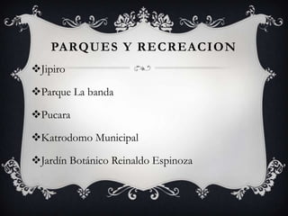 PARQUES Y RECREACION
Jipiro

Parque La banda

Pucara

Katrodomo Municipal

Jardín Botánico Reinaldo Espinoza
 