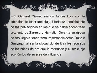 El General Pizarro mandó fundar Loja con la
intención de tener una ciudad fortaleza equidistante
de las poblaciones en las que se había encontrado
oro, esto es Zaruma y Nambija. Durante su época
de oro llegó a tener tanta importancia como Quito o
Guayaquil al ser la ciudad donde iban los recursos
de las minas de oro que la rodeaban y al ser el eje
económico de su área de influencia.
 