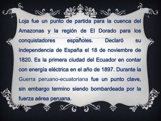 Loja fue un punto de partida para la cuenca del
Amazonas y la región de El Dorado para los
conquistadores      españoles.     Declaró      su
independencia de España el 18 de noviembre de
1820. Es la primera ciudad del Ecuador en contar
con energía eléctrica en el año de 1897. Durante la
Guerra peruano-ecuatoriana fue un punto clave,
sin embargo termino siendo bombardeada por la
fuerza aérea peruana.
.
 