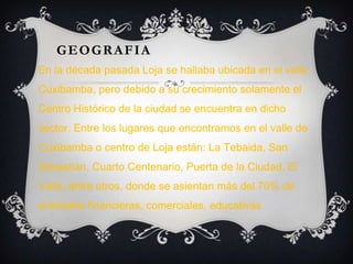 GEOGRAFIA
En la década pasada Loja se hallaba ubicada en el valle
Cuxibamba, pero debido a su crecimiento solamente el
Centro Histórico de la ciudad se encuentra en dicho
sector. Entre los lugares que encontramos en el valle de
Cuxibamba o centro de Loja están: La Tebaida, San
Sebastián, Cuarto Centenario, Puerta de la Ciudad, El
Valle, entre otros, donde se asientan más del 70% de
entidades financieras, comerciales, educativas.
 