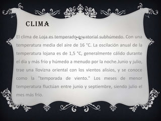 CLIMA
El clima de Loja es temperado-ecuatorial subhúmedo. Con una
temperatura media del aire de 16 °C. La oscilación anual de la
temperatura lojana es de 1,5 °C, generalmente cálido durante
el día y más frío y húmedo a menudo por la noche.Junio y julio,
trae una llovizna oriental con los vientos alisios, y se conoce
como la "temporada de viento." Los meses de menor
temperatura fluctúan entre junio y septiembre, siendo julio el
mes más frío.
 