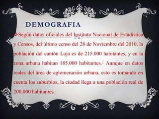 DEMOGRAFIA
Según datos oficiales del Instituto Nacional de Estadística
y Censos, del último censo del 28 de Noviembre del 2010, la
población del cantón Loja es de 215.000 habitantes, y en la
zona urbana habitan 185.000 habitantes.2 Aunque en datos
reales del área de aglomeración urbana, esto es tomando en
cuenta los suburbios, la ciudad llega a una población real de
200.000 habitantes.
 