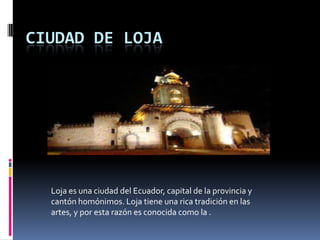 CIUDAD DE LOJA
Loja es una ciudad del Ecuador, capital de la provincia y
cantón homónimos. Loja tiene una rica tradición en las
artes, y por esta razón es conocida como la .
 