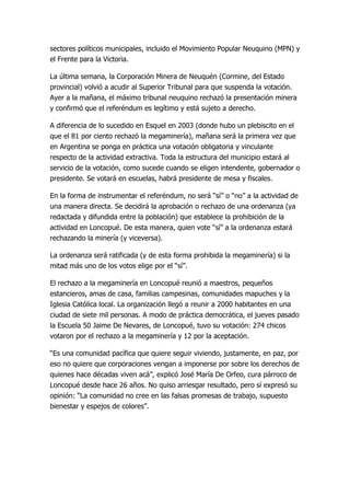 sectores políticos municipales, incluido el Movimiento Popular Neuquino (MPN) y
el Frente para la Victoria.

La última semana, la Corporación Minera de Neuquén (Cormine, del Estado
provincial) volvió a acudir al Superior Tribunal para que suspenda la votación.
Ayer a la mañana, el máximo tribunal neuquino rechazó la presentación minera
y confirmó que el referéndum es legítimo y está sujeto a derecho.

A diferencia de lo sucedido en Esquel en 2003 (donde hubo un plebiscito en el
que el 81 por ciento rechazó la megaminería), mañana será la primera vez que
en Argentina se ponga en práctica una votación obligatoria y vinculante
respecto de la actividad extractiva. Toda la estructura del municipio estará al
servicio de la votación, como sucede cuando se eligen intendente, gobernador o
presidente. Se votará en escuelas, habrá presidente de mesa y fiscales.

En la forma de instrumentar el referéndum, no será “sí” o “no” a la actividad de
una manera directa. Se decidirá la aprobación o rechazo de una ordenanza (ya
redactada y difundida entre la población) que establece la prohibición de la
actividad en Loncopué. De esta manera, quien vote “sí” a la ordenanza estará
rechazando la minería (y viceversa).

La ordenanza será ratificada (y de esta forma prohibida la megaminería) si la
mitad más uno de los votos elige por el “sí”.

El rechazo a la megaminería en Loncopué reunió a maestros, pequeños
estancieros, amas de casa, familias campesinas, comunidades mapuches y la
Iglesia Católica local. La organización llegó a reunir a 2000 habitantes en una
ciudad de siete mil personas. A modo de práctica democrática, el jueves pasado
la Escuela 50 Jaime De Nevares, de Loncopué, tuvo su votación: 274 chicos
votaron por el rechazo a la megaminería y 12 por la aceptación.

“Es una comunidad pacífica que quiere seguir viviendo, justamente, en paz, por
eso no quiere que corporaciones vengan a imponerse por sobre los derechos de
quienes hace décadas viven acá”, explicó José María De Orfeo, cura párroco de
Loncopué desde hace 26 años. No quiso arriesgar resultado, pero sí expresó su
opinión: “La comunidad no cree en las falsas promesas de trabajo, supuesto
bienestar y espejos de colores”.
 