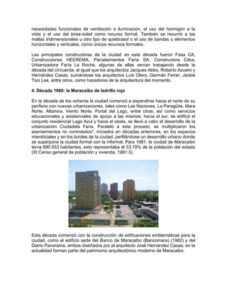 necesidades funcionales de ventilación e iluminación, el uso del hormigón a la
vista y el uso del brise-soleil como recurso formal. También se recurrió a las
mallas tridimensionales u otro tipo de quiebrasol o el uso de bandas o elementos
horizontales y verticales, como únicos recursos formales.
Las principales constructoras de la ciudad en esta década fueron Fasa CA,
Construcciones HEEREMA, Parcelamientos Faría SA, Constructora Citca,
Urbanizadora Faría La Roche, algunas de ellas venían trabajando desde la
década del cincuenta; al igual que los arquitectos Jacques Abbo, Roberto Azuero y
Hernández Casas, sumándose los arquitectos Luis Otero, Germán Ferrer, Jackie
Tsoi Lee, entre otros, como hacedores de la arquitectura del momento.
4. Década 1980: la Maracaibo de ladrillo rojo
En la década de los ochenta la ciudad comenzó a expandirse hacia el norte de su
periferia con nuevas urbanizaciones, tales como Las Naciones, La Paragüita, Mara
Norte, Altamira, Viento Norte, Portal del Lago, entre otras; así como servicios
educacionales y asistenciales de apoyo a las mismas; hacia el sur, se edificó el
conjunto residencial Lago Azul y hacia el oeste, se llevó a cabo el desarrollo de la
urbanización Ciudadela Faría. Paralelo a este proceso, se multiplicaron los
asentamientos no controlados4
, iniciados en décadas anteriores, en los espacios
intersticiales y en los bordes de la ciudad; perfilándose un desarrollo urbano donde
se superpone la ciudad formal con la informal. Para 1981, la ciudad de Maracaibo
tenía 890.553 habitantes, esto representaba el 53,19% de la población del estado
(XI Censo general de población y vivienda, 1981:3).
Esta década comenzó con la construcción de edificaciones emblemáticas para la
ciudad, como el edificio sede del Banco de Maracaibo (Bancomara) (1982) y del
Diario Panorama, ambos diseñados por el arquitecto José Hernández Casas; en la
actualidad forman parte del patrimonio arquitectónico moderno de Maracaibo.
 