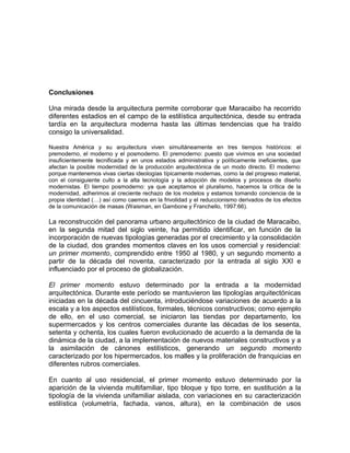 Conclusiones
Una mirada desde la arquitectura permite corroborar que Maracaibo ha recorrido
diferentes estadios en el campo de la estilística arquitectónica, desde su entrada
tardía en la arquitectura moderna hasta las últimas tendencias que ha traído
consigo la universalidad.
Nuestra América y su arquitectura viven simultáneamente en tres tiempos históricos: el
premoderno, el moderno y el posmoderno. El premoderno: puesto que vivimos en una sociedad
insuficientemente tecnificada y en unos estados administrativa y políticamente ineficientes, que
afectan la posible modernidad de la producción arquitectónica de un modo directo. El moderno:
porque mantenemos vivas ciertas ideologías típicamente modernas, como la del progreso material,
con el consiguiente culto a la alta tecnología y la adopción de modelos y procesos de diseño
modernistas. El tiempo posmoderno: ya que aceptamos el pluralismo, hacemos la crítica de la
modernidad, adherimos al creciente rechazo de los modelos y estamos tomando conciencia de la
propia identidad (…) así como caemos en la frivolidad y el reduccionismo derivados de los efectos
de la comunicación de masas (Waisman, en Gambone y Franchello, 1997:66).
La reconstrucción del panorama urbano arquitectónico de la ciudad de Maracaibo,
en la segunda mitad del siglo veinte, ha permitido identificar, en función de la
incorporación de nuevas tipologías generadas por el crecimiento y la consolidación
de la ciudad, dos grandes momentos claves en los usos comercial y residencial:
un primer momento, comprendido entre 1950 al 1980, y un segundo momento a
partir de la década del noventa, caracterizado por la entrada al siglo XXI e
influenciado por el proceso de globalización.
El primer momento estuvo determinado por la entrada a la modernidad
arquitectónica. Durante este período se mantuvieron las tipologías arquitectónicas
iniciadas en la década del cincuenta, introduciéndose variaciones de acuerdo a la
escala y a los aspectos estilísticos, formales, técnicos constructivos; como ejemplo
de ello, en el uso comercial, se iniciaron las tiendas por departamento, los
supermercados y los centros comerciales durante las décadas de los sesenta,
setenta y ochenta, los cuales fueron evolucionado de acuerdo a la demanda de la
dinámica de la ciudad, a la implementación de nuevos materiales constructivos y a
la asimilación de cánones estilísticos, generando un segundo momento
caracterizado por los hipermercados, los malles y la proliferación de franquicias en
diferentes rubros comerciales.
En cuanto al uso residencial, el primer momento estuvo determinado por la
aparición de la vivienda multifamiliar, tipo bloque y tipo torre, en sustitución a la
tipología de la vivienda unifamiliar aislada, con variaciones en su caracterización
estilística (volumetría, fachada, vanos, altura), en la combinación de usos
 
