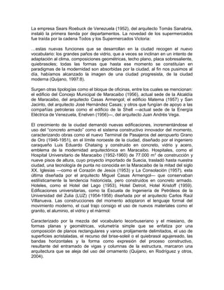 La empresa Sears Roebuck de Venezuela (1952), del arquitecto Tomás Sanabria,
instaló la primera tienda por departamentos. La novedad de los supermercados
fue traída por la cadena Todos y los Supermercados Victoria:
…estas nuevas funciones que se desarrollan en la ciudad recogen el nuevo
vocabulario: los grandes paños de vidrio, que a veces se inclinan en un intento de
adaptación al clima, composiciones geométricas, techo plano, placa sobresaliente,
quiebrasoles; todas las formas que hasta ese momento se constituían en
paradigmas de la modernidad son absorbidas por la ciudad, al fin nos pusimos al
día, habíamos alcanzado la imagen de una ciudad progresista, de la ciudad
moderna (Quijano, 1997:8).
Surgen otras tipologías como el bloque de oficinas, entre los cuales se mencionan:
el edificio del Concejo Municipal de Maracaibo (1956), actual sede de la Alcaldía
de Maracaibo, del arquitecto Casas Armengol; el edificio Matema (1957) y San
Jacinto, del arquitecto José Hernández Casas; y otros que fungían de apoyo a las
compañías petroleras como el edificio de la Shell —actual sede de la Energía
Eléctrica de Venezuela, Enelven (1956)—, del arquitecto Juan Andrés Vega.
El crecimiento de la ciudad demandó nuevas edificaciones, incrementándose el
uso del “concreto armado” como el sistema constructivo innovador del momento,
caracterizando obras como el nuevo Terminal de Pasajeros del aeropuerto Grano
de Oro (1946-1951), en el límite noroeste de la ciudad, diseñado por el ingeniero
caraqueño Luis Eduardo Chataing y construido en concreto, vidrio y acero,
emblema de la modernidad arquitectónica en Maracaibo. Hospitales, como el
Hospital Universitario de Maracaibo (1952-1960) de 77.000 m2
de construcción y
nueve pisos de altura, cuyo proyecto importado de Suecia, trasladó hasta nuestra
ciudad, una tecnología de punta no conocida en la Maracaibo de la mitad del siglo
XX. Iglesias —como el Corazón de Jesús (1953) y La Consolación (1957), esta
última diseñada por el arquitecto Miguel Casas Armengol— que conservaban
estilísticamente la tendencia historicista, pero construidos en concreto armado.
Hoteles, como el Hotel del Lago (1953), Hotel Detroit, Hotel Kristoff (1959).
Edificaciones universitarias, como la Escuela de Ingeniería de Petróleos de la
Universidad del Zulia (LUZ) (1954-1958) diseñada por el arquitecto Carlos Raúl
Villanueva. Las construcciones del momento adoptaron el lenguaje formal del
movimiento moderno, el cual trajo consigo el uso de nuevos materiales como el
granito, el aluminio, el vidrio y el mármol:
Caracterizado por la mezcla del vocabulario lecorbuseriano y el miesiano, de
formas planas y geométricas, volumetría simple que se enfatiza por una
composición de planos rectangulares y vanos prolijamente delimitados, el uso de
superficies acristaladas, el recurso del brise-soleil o el quiebrasol agujereado, las
bandas horizontales y la forma como expresión del proceso constructivo,
resultante del entramado de vigas y columnas de la estructura, marcaron una
arquitectura que se aleja del uso del ornamento (Quijano, en Rodríguez y otros,
2004).
 