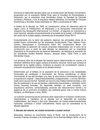 Comenzó el desarrollo del plan piloto con la construcción del Núcleo Humanístico,
proyectado por el arquitecto Rafael Puig, para la Facultad de Humanidades y
Educación; por el arquitecto José Hernández Casas, la Facultad de Ciencias
Jurídicas y Políticas, y por el arquitecto Alberto Mendoza, la Facultad de Ciencias
Económicas y Sociales, todas diseñadas en 1963 y construidas en 1965.
A finales de la década, en 1969, se construyeron obras de relevancia para la
región como el Polideportivo de Maracaibo y el Aeropuerto Internacional de
Caujarito hoy Aeropuerto Internacional “La Chinita”, el segundo en importancia a
nivel nacional, ubicado convenientemente al suroeste de la ciudad, a 20 kilómetros
del centro de la ciudad capital y diseñado por el arquitecto Oscar Río V.
Conjuntamente con la labor del gobierno regional, las principales obras de la
ciudad fueron construidas por las empresas constructoras: Fasa, Dalmiro Finol,
Consor, Descacoyed I, Constructora Otica SA, Constructora Bimar CA,
observándose la aparición de nuevas empresas relacionadas con el ramo de la
construcción que, a partir de esta década, se destacaran por su importante
trayectoria en la construcción de obras en Maracaibo. Se distingue la actuación de
los arquitectos locales Roberto Azuero, Jacques Abbo, Tubal Faría y José
Hernández Casas.
Los primeros años de la década del sesenta fueron determinantes en cuanto a la
conexión definitiva de la región zuliana al territorio nacional, hecho que condujo al
desarrollo de la capital zuliana. Continúa su proceso de consolidación urbana y
evolución arquitectónica iniciado en la década anterior.
Determinado por el énfasis en la expresión de la estructura y las necesidades
funcionales de ventilación e iluminación, las formas escultóricas, el efecto
monumental, el uso del hormigón a la vista, la recurrencia a ornamentos que citan
la arquitectura original —descontextulizándola y exagerándola— y el uso del brise-
soleil como recurso formal. También se recurre a las mallas tridimensionales u otro
tipo de quiebrasol o el uso de bandas o elementos horizontales y verticales, como
únicos recursos formales. Se desarrolla también, en este momento, una
arquitectura anónima, comercializada, producto del reduccionismo formal y la
exigencia de un promotor inmobiliario que pretende ganar más e invertir menos
(Quijano, en Rodríguez y otros, 2004).
La inversión económica de los primeros años repercutió en el Sector construcción,
reactivándose a mediados de la década con el desarrollo de viviendas
multifamiliares, tipo bloque y tipo torre. Maracaibo, de ciudad predominantemente
horizontal, comienza a crecer verticalmente, hecho que se consolidará en la
década siguiente.
3. Década del setenta: de ciudad horizontal a ciudad vertical
Maracaibo mantuvo su crecimiento hacia el Norte, con la construcción de la
Avenida Fuerzas Armadas y la prolongación de la Avenida Milagro Norte; el sur y
 