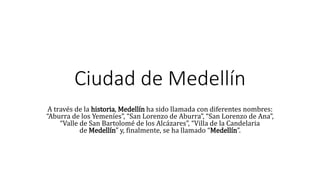 Ciudad de Medellín
A través de la historia, Medellín ha sido llamada con diferentes nombres:
“Aburra de los Yemeníes”, “San Lorenzo de Aburra”, “San Lorenzo de Ana”,
“Valle de San Bartolomé de los Alcázares”, “Villa de la Candelaria
de Medellín” y, finalmente, se ha llamado “Medellín”.
 