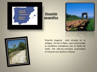 Situación geográficaEmerita Augusta  está situada en la antigua  Vía de la Plata , que comunicaba la Cordillera Cantábrica con el Golfo de Cádiz . Por  ella los romanos  acarreaban el mineral con destino a Roma.  