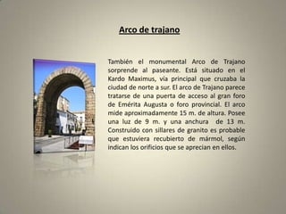Arco de trajanoTambién el monumental Arco de Trajano sorprende al paseante. Está situado en el Kardo Maximus, vía principal que cruzaba la ciudad de norte a sur. El arco de Trajano parece tratarse de una puerta de acceso al gran foro de Emérita Augusta o foro provincial. El arco mide aproximadamente 15 m. de altura. Posee una luz de 9 m. y una anchura  de 13 m. Construido con sillares de granito es probable que estuviera recubierto de mármol, según indican los orificios que se aprecian en ellos.