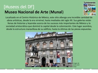 [Museos del DF]
Museo Nacional de Arte (Munal)
Localizado en el Centro Histórico de México, este sitio alberga una increíble cantidad de
obras artísticas, desde la era virreinal, hasta mediados del siglo XX. Sus galerías están
llenas de historias y leyendas acerca de los sucesos más importantes de México y la
sociedad aristocrática que dominó la capital desde la colonización. Este lugar asombra,
desde la estructura maravillosa de su edificio, hasta la últimas de las piezas expuestas.
Imagen de
paula soler-
moya
 