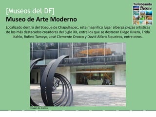 [Museos del DF]
Museo de Arte Moderno
Localizado dentro del Bosque de Chapultepec, este magnífico lugar alberga piezas artísticas
de los más destacados creadores del Siglo XX, entre los que se destacan Diego Rivera, Frida
Kahlo, Rufino Tamayo, José Clemente Orozco y David Alfaro Siqueiros, entre otros.
Imagen de Andrew
 