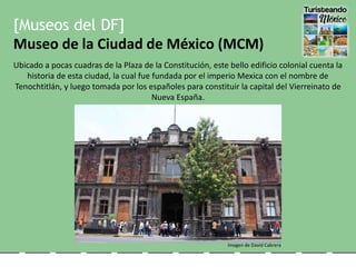 [Museos del DF]
Museo de la Ciudad de México (MCM)
Ubicado a pocas cuadras de la Plaza de la Constitución, este bello edificio colonial cuenta la
historia de esta ciudad, la cual fue fundada por el imperio Mexica con el nombre de
Tenochtitlán, y luego tomada por los españoles para constituir la capital del Vierreinato de
Nueva España.
Imagen de David Cabrera
 