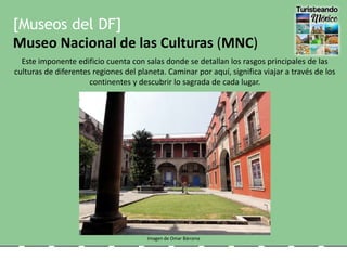 [Museos del DF]
Museo Nacional de las Culturas (MNC)
Este imponente edificio cuenta con salas donde se detallan los rasgos principales de las
culturas de diferentes regiones del planeta. Caminar por aquí, significa viajar a través de los
continentes y descubrir lo sagrada de cada lugar.
Imagen de Omar Bárcena
 