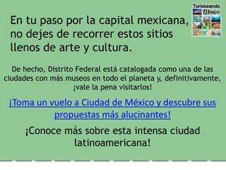 De hecho, Distrito Federal está catalogada como una de las
ciudades con más museos en todo el planeta y, definitivamente,
¡vale la pena visitarlos!
¡Toma un vuelo a Ciudad de México y descubre sus
propuestas más alucinantes!
¡Conoce más sobre esta intensa ciudad
latinoamericana!
En tu paso por la capital mexicana,
no dejes de recorrer estos sitios
llenos de arte y cultura.
 