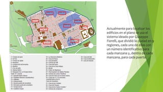 Actualmente para localizar los
edificios en el plano se usa el
sistema ideado por Giuseppe
Fiorelli, que dividió la ciudad en 9
regiones, cada una de ellas con
un número identificativo para
cada manzana y, dentro de cada
manzana, para cada puerta.
 