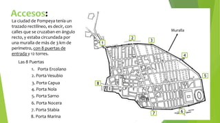 La ciudad de Pompeya tenía un
trazado rectilíneo, es decir, con
calles que se cruzaban en ángulo
recto, y estaba circundada por
una muralla de más de 3 km de
perímetro, con 8 puertas de
entrada y 12 torres.
1
Las 8 Puertas
2
3
4
5
8
7 6
Muralla
2. Porta Vesubio
3. Porta Capua
5. Porta Sarno
6. Porta Nocera
4. Porta Nola
1. Porta Ercolano
8. Porta Marina
7. Porta Stabia
Accesos:
 