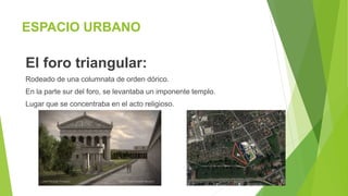 ESPACIO URBANO
El foro triangular:
Rodeado de una columnata de orden dórico.
En la parte sur del foro, se levantaba un imponente templo.
Lugar que se concentraba en el acto religioso.
 