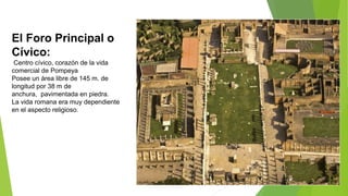El Foro Principal o
Cívico:
Centro cívico, corazón de la vida
comercial de Pompeya
Posee un área libre de 145 m. de
longitud por 38 m de
anchura, pavimentada en piedra.
La vida romana era muy dependiente
en el aspecto religioso.
 
