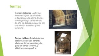 Termas
Termas Estabianas: Las termas
muestran signos de sucesivas
restauraciones, la última de ellas
tuvo lugar luego del terremoto
del año 62. Estaba compuesta por
una sección masculina y otra
femenina.
Termas del Foro: Esta habitación
está dotada de dos bañeras:
el alveus, de forma rectangular,
para los baños calientes, y
el labrum, con agua fría.
 