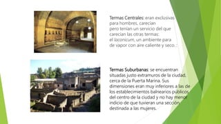 Termas Centrales: eran exclusivas
para hombres, carecían
pero tenían un servicio del que
carecían las otras termas:
el laconicum, un ambiente para
de vapor con aire caliente y seco. :
Termas Suburbanas: se encuentran
situadas justo extramuros de la ciudad,
cerca de la Puerta Marina. Sus
dimensiones eran muy inferiores a las de
los establecimientos balnearios públicos
del centro de la ciudad y no hay menor
indicio de que tuvieran una sección
destinada a las mujeres.
 