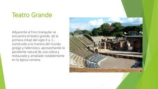 Teatro Grande
Adyacente al Foro triangular se
encuentra el teatro grande, de la
primera mitad del siglo II a. C.,
construido a la manera del mundo
griego y helenístico, aprovechando la
pendiente natural de una colina y
restaurado y ampliado notablemente
en la época romana.
 